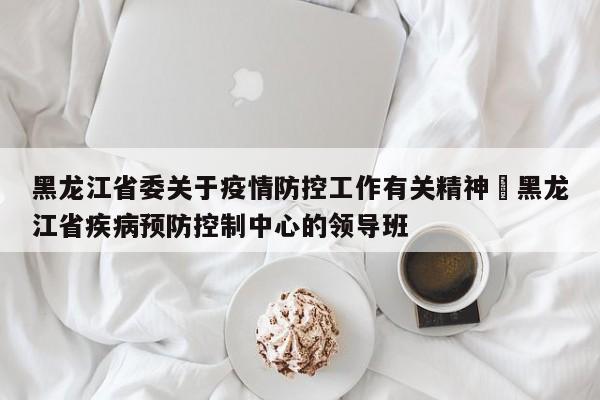 黑龙江省委关于疫情防控工作有关精神›黑龙江省疾病预防控制中心的领导班