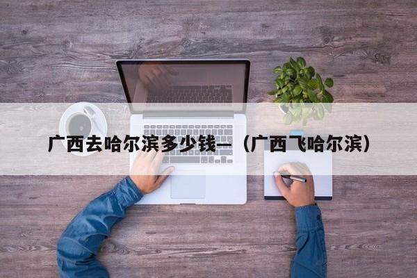 广西去哈尔滨多少钱—（广西飞哈尔滨）