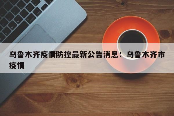 乌鲁木齐疫情防控最新公告消息：乌鲁木齐市疫情