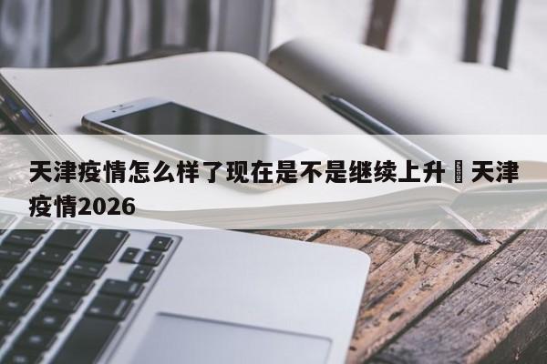 天津疫情怎么样了现在是不是继续上升›天津疫情2026