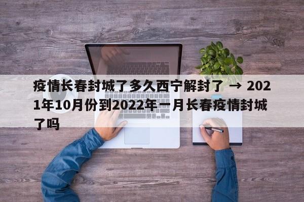 疫情长春封城了多久西宁解封了 → 2021年10月份到2022年一月长春疫情封城了吗