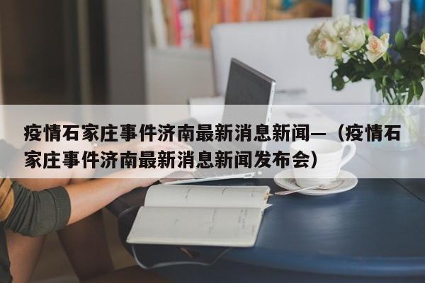 疫情石家庄事件济南最新消息新闻—（疫情石家庄事件济南最新消息新闻发布会）