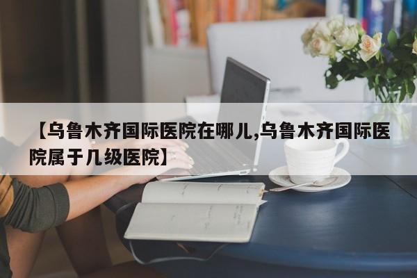 【乌鲁木齐国际医院在哪儿,乌鲁木齐国际医院属于几级医院】