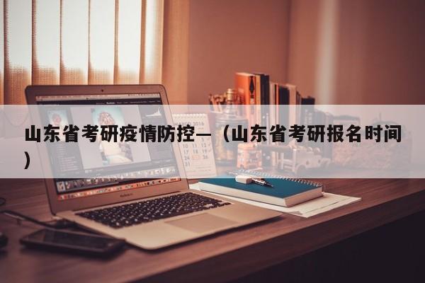 山东省考研疫情防控—（山东省考研报名时间）