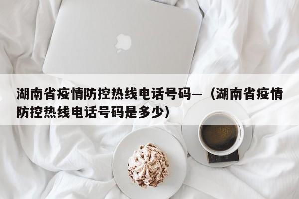 湖南省疫情防控热线电话号码—（湖南省疫情防控热线电话号码是多少）