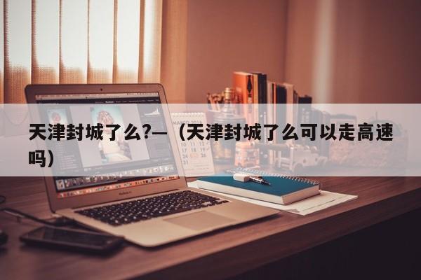 天津封城了么?—（天津封城了么可以走高速吗）