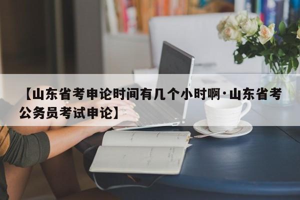 【山东省考申论时间有几个小时啊·山东省考公务员考试申论】