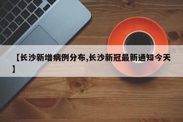 【长沙新增病例分布,长沙新冠最新通知今天】