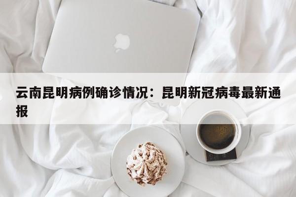 云南昆明病例确诊情况：昆明新冠病毒最新通报