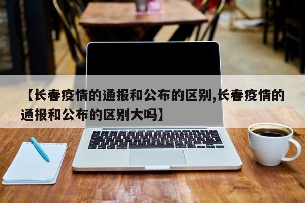 【长春疫情的通报和公布的区别,长春疫情的通报和公布的区别大吗】