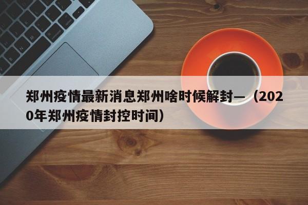 郑州疫情最新消息郑州啥时候解封—（2020年郑州疫情封控时间）