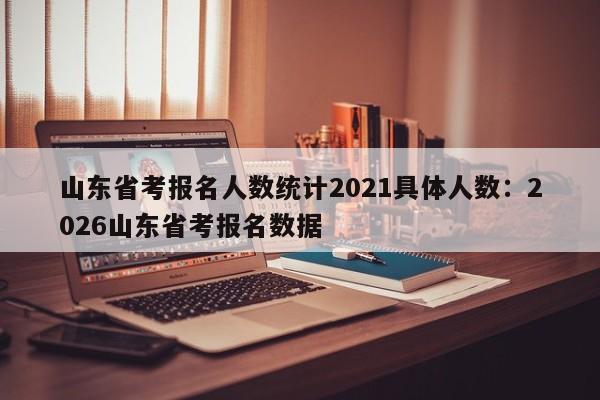 山东省考报名人数统计2021具体人数：2026山东省考报名数据
