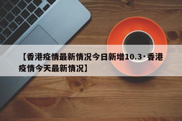 【香港疫情最新情况今日新增10.3·香港疫情今天最新情况】