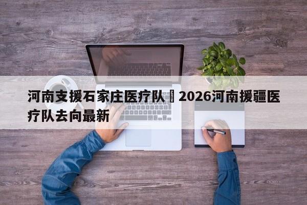 河南支援石家庄医疗队›2026河南援疆医疗队去向最新