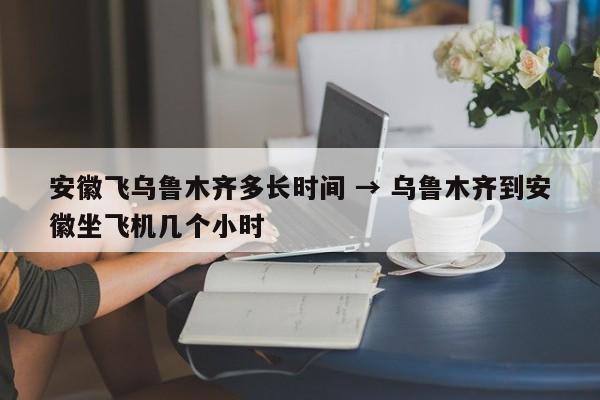 安徽飞乌鲁木齐多长时间 → 乌鲁木齐到安徽坐飞机几个小时