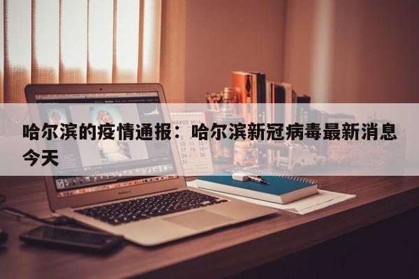 哈尔滨的疫情通报：哈尔滨新冠病毒最新消息今天