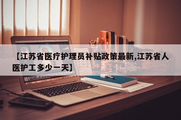 【江苏省医疗护理员补贴政策最新,江苏省人医护工多少一天】