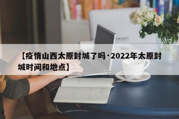 【疫情山西太原封城了吗·2022年太原封城时间和地点】