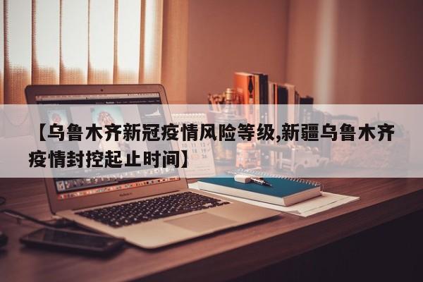 【乌鲁木齐新冠疫情风险等级,新疆乌鲁木齐疫情封控起止时间】