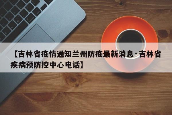 【吉林省疫情通知兰州防疫最新消息·吉林省疾病预防控中心电话】