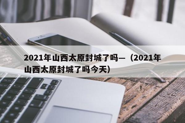 2021年山西太原封城了吗—（2021年山西太原封城了吗今天）