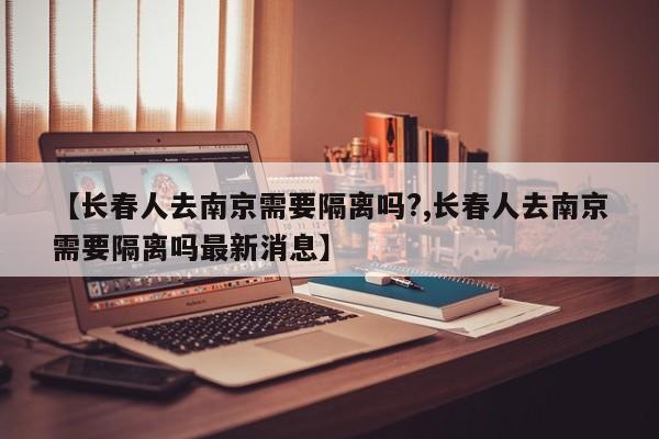 【长春人去南京需要隔离吗?,长春人去南京需要隔离吗最新消息】