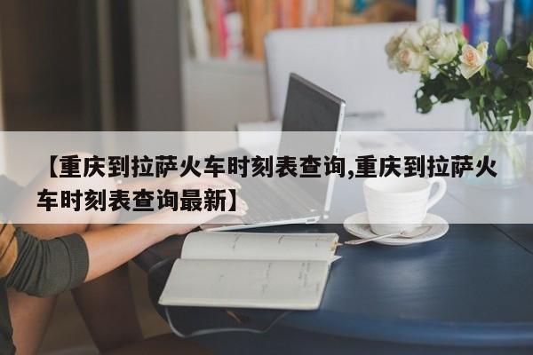 【重庆到拉萨火车时刻表查询,重庆到拉萨火车时刻表查询最新】