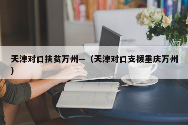 天津对口扶贫万州—（天津对口支援重庆万州）