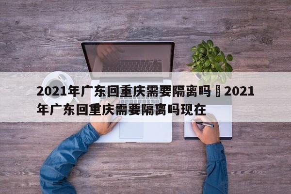 2021年广东回重庆需要隔离吗›2021年广东回重庆需要隔离吗现在