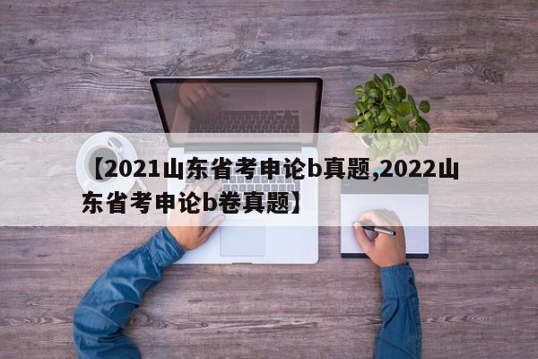 【2021山东省考申论b真题,2022山东省考申论b卷真题】