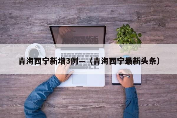 青海西宁新增3例—（青海西宁最新头条）