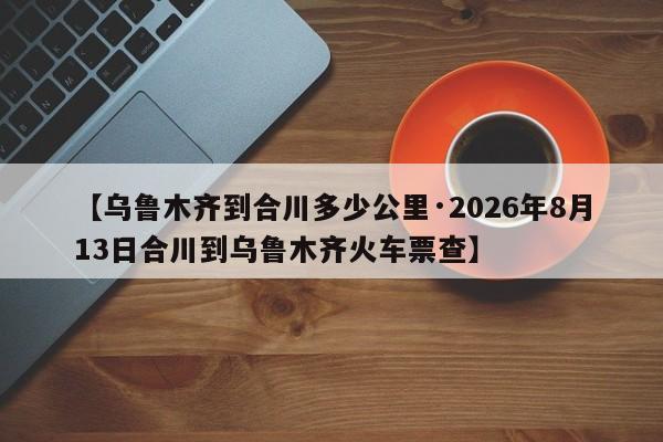 【乌鲁木齐到合川多少公里·2026年8月13日合川到乌鲁木齐火车票查】