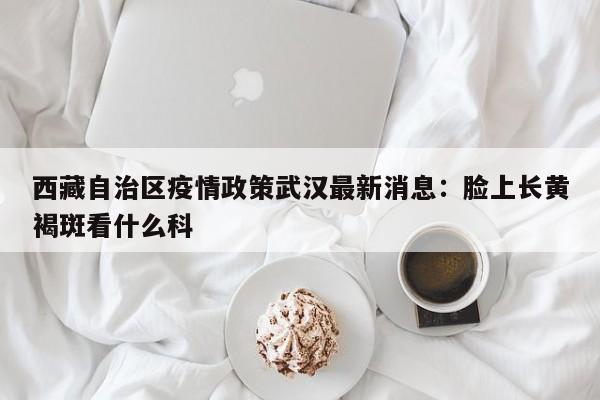 西藏自治区疫情政策武汉最新消息：脸上长黄褐斑看什么科