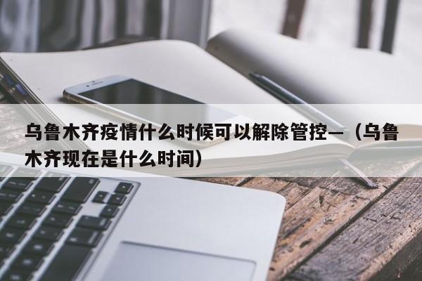 乌鲁木齐疫情什么时候可以解除管控—（乌鲁木齐现在是什么时间）