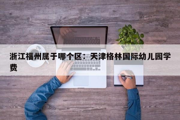 浙江福州属于哪个区：天津格林国际幼儿园学费