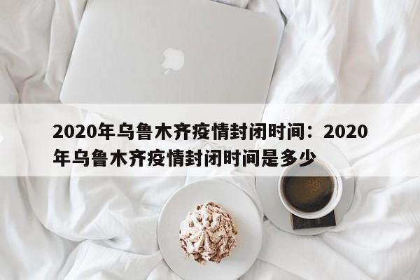 2020年乌鲁木齐疫情封闭时间：2020年乌鲁木齐疫情封闭时间是多少