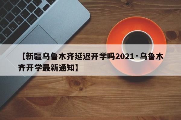 【新疆乌鲁木齐延迟开学吗2021·乌鲁木齐开学最新通知】