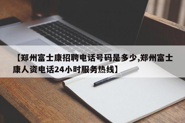 【郑州富士康招聘电话号码是多少,郑州富士康人资电话24小时服务热线】
