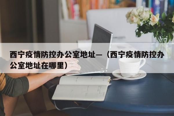 西宁疫情防控办公室地址—（西宁疫情防控办公室地址在哪里）