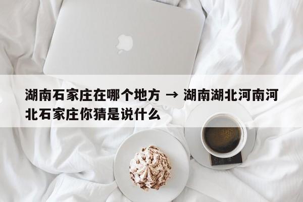 湖南石家庄在哪个地方 → 湖南湖北河南河北石家庄你猜是说什么