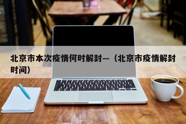 北京市本次疫情何时解封—（北京市疫情解封时间）