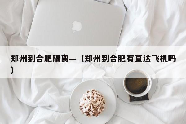 郑州到合肥隔离—（郑州到合肥有直达飞机吗）