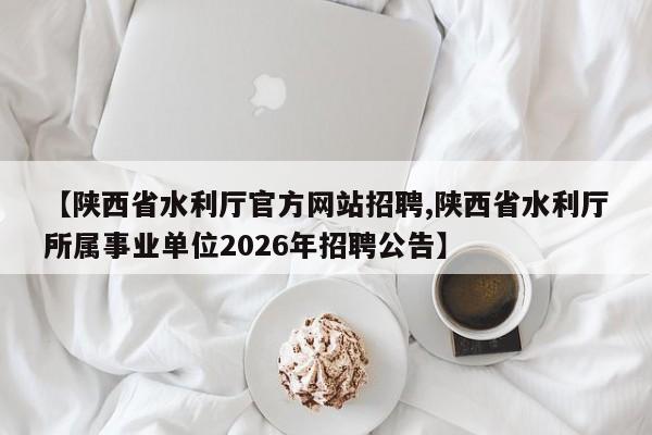 【陕西省水利厅官方网站招聘,陕西省水利厅所属事业单位2026年招聘公告】