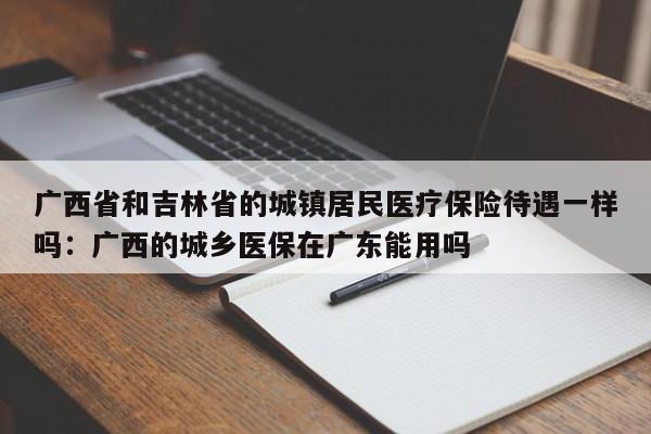 广西省和吉林省的城镇居民医疗保险待遇一样吗：广西的城乡医保在广东能用吗