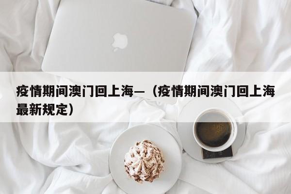 疫情期间澳门回上海—（疫情期间澳门回上海最新规定）