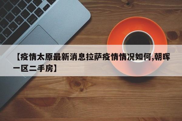 【疫情太原最新消息拉萨疫情情况如何,朝晖一区二手房】