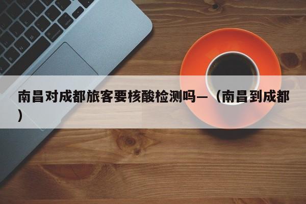 南昌对成都旅客要核酸检测吗—（南昌到成都）