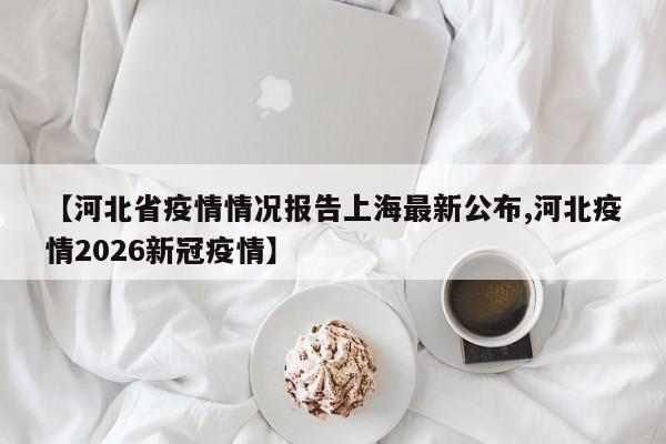 【河北省疫情情况报告上海最新公布,河北疫情2026新冠疫情】