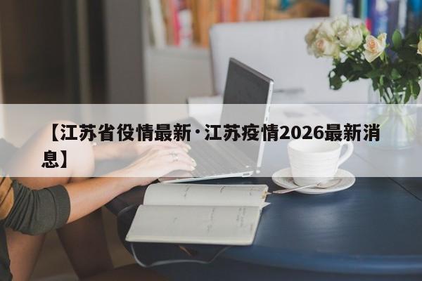 【江苏省役情最新·江苏疫情2026最新消息】