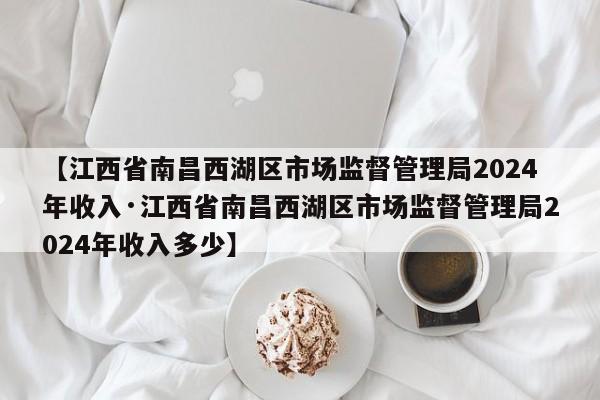 【江西省南昌西湖区市场监督管理局2024年收入·江西省南昌西湖区市场监督管理局2024年收入多少】